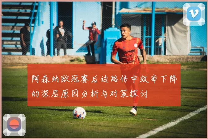 阿森纳欧冠赛后边路传中效率下降的深层原因分析与对策探讨