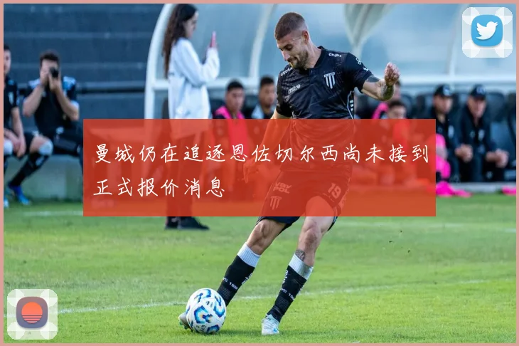 曼城仍在追逐恩佐切尔西尚未接到正式报价消息