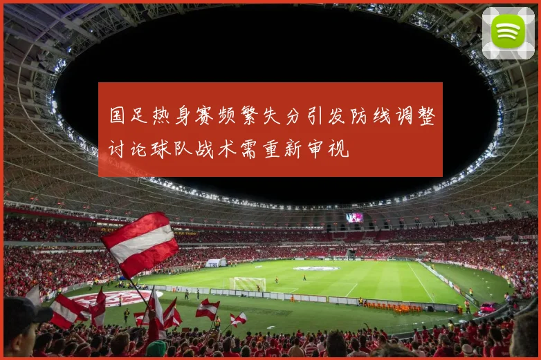 国足热身赛频繁失分引发防线调整讨论球队战术需重新审视