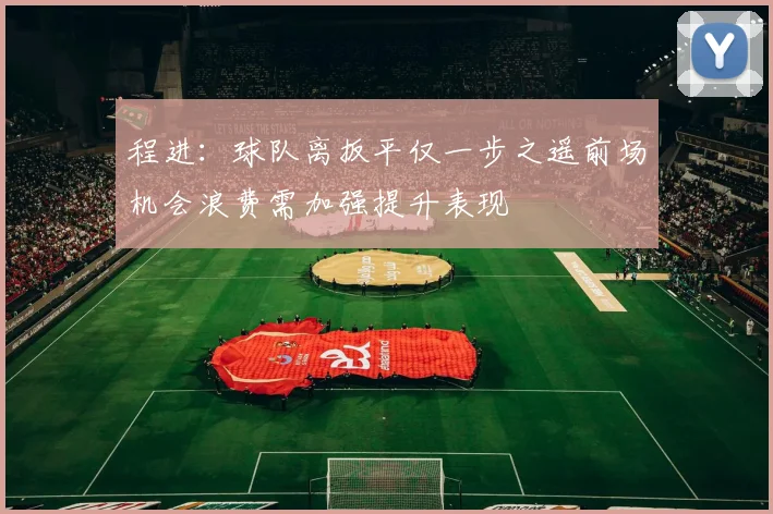 程进：球队离扳平仅一步之遥前场机会浪费需加强提升表现