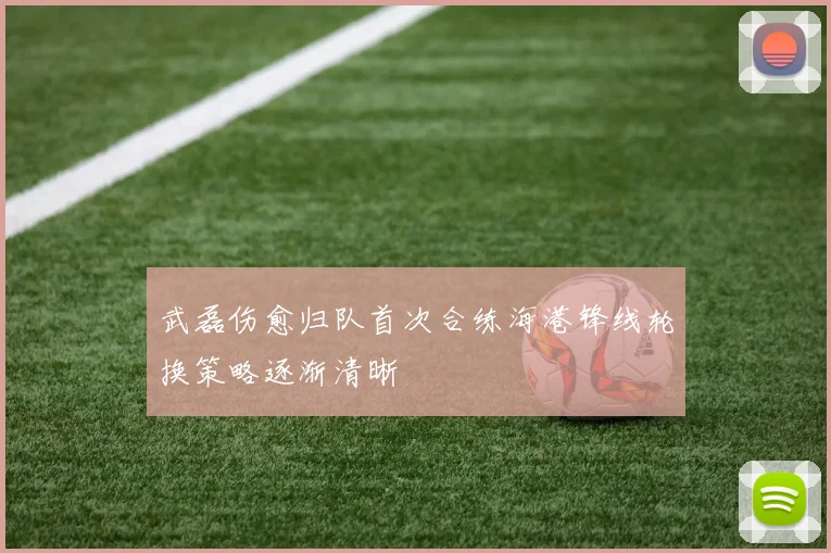 武磊伤愈归队首次合练海港锋线轮换策略逐渐清晰