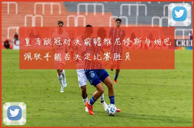 皇马欧冠对决前瞻维尼修斯与姆巴佩联手能否决定比赛胜负