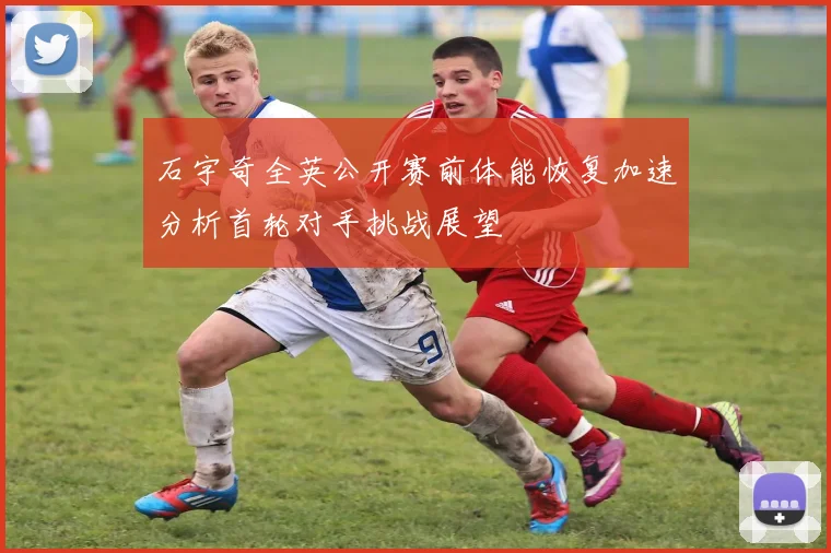 石宇奇全英公开赛前体能恢复加速分析首轮对手挑战展望