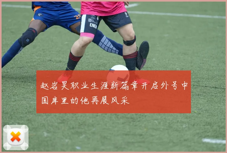 赵岩昊职业生涯新篇章开启外号中国库里的他再展风采